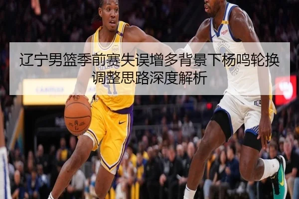 辽宁男篮季前赛失误增多背景下杨鸣轮换调整思路深度解析